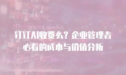 钉钉AI收费么？企业管理者必看的成本与价值分析