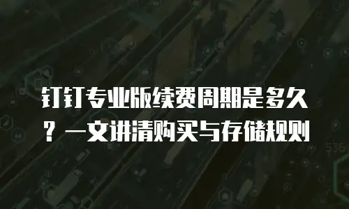 钉钉专业版续费周期是多久？一文讲清购买与存储规则