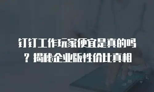 钉钉工作玩家便宜是真的吗？揭秘企业版性价比真相