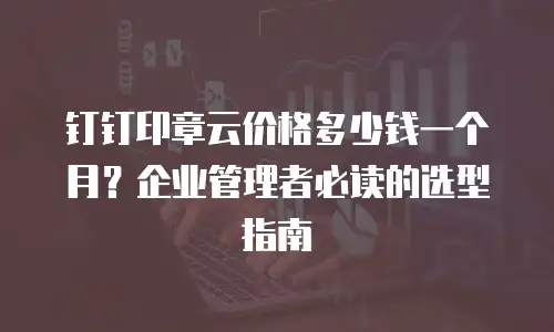 钉钉印章云价格多少钱一个月？企业管理者必读的选型指南