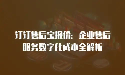 钉钉售后宝报价：企业售后服务数字化成本全解析