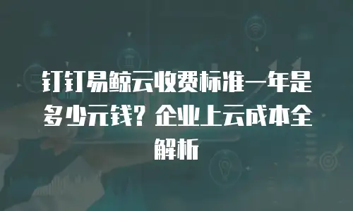 钉钉易鲸云收费标准一年是多少元钱？企业上云成本全解析
