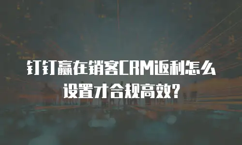 钉钉赢在销客CRM返利怎么设置才合规高效？