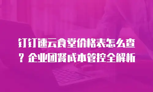 钉钉速云食堂价格表怎么查？企业团餐成本管控全解析