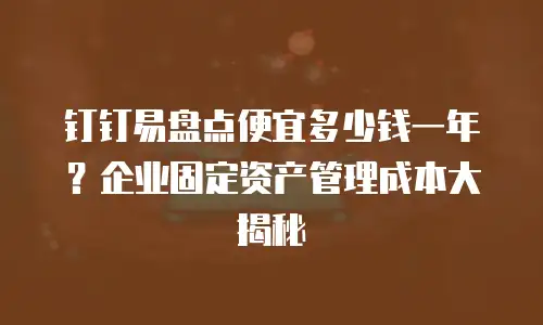 钉钉易盘点便宜多少钱一年？企业固定资产管理成本大揭秘