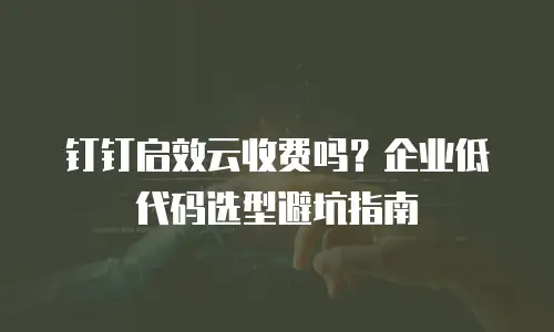 钉钉启效云收费吗？企业低代码选型避坑指南