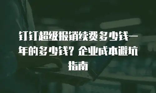钉钉超级报销续费多少钱一年的多少钱？企业成本避坑指南