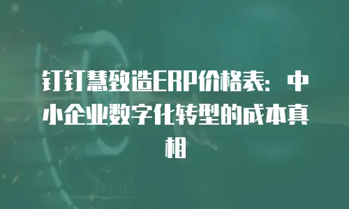 钉钉慧致造ERP价格表：中小企业数字化转型的成本真相