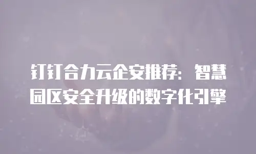 钉钉合力云企安推荐：智慧园区安全升级的数字化引擎