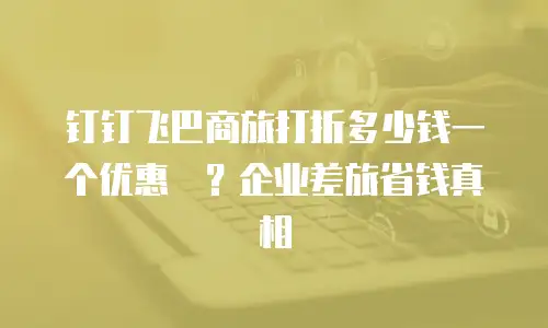 钉钉飞巴商旅打折多少钱一个优惠劵？企业差旅省钱真相