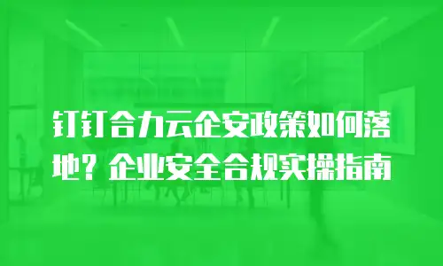 钉钉合力云企安政策如何落地？企业安全合规实操指南