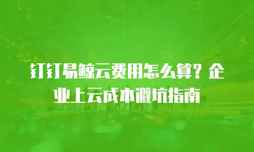 钉钉易鲸云费用怎么算？企业上云成本避坑指南