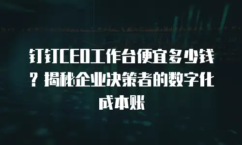 钉钉CEO工作台便宜多少钱？揭秘企业决策者的数字化成本账