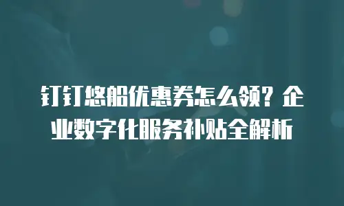 钉钉悠船优惠券怎么领？企业数字化服务补贴全解析