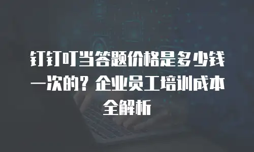 钉钉叮当答题价格是多少钱一次的？企业员工培训成本全解析