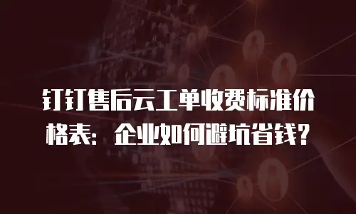钉钉售后云工单收费标准价格表：企业如何避坑省钱？