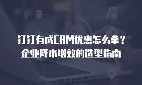 钉钉有成CRM优惠怎么拿？企业降本增效的选型指南