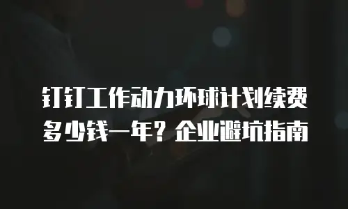 钉钉工作动力环球计划续费多少钱一年？企业避坑指南