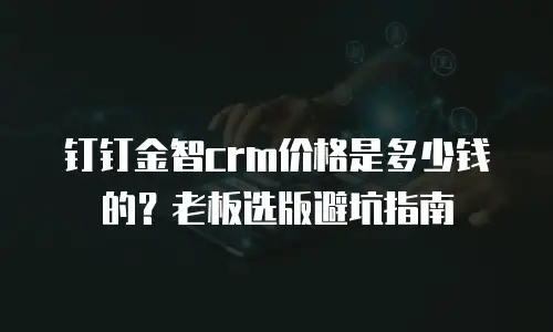钉钉金智crm价格是多少钱的？老板选版避坑指南