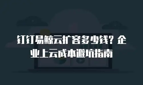 钉钉易鲸云扩容多少钱？企业上云成本避坑指南