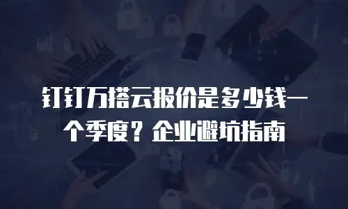 钉钉万搭云报价是多少钱一个季度？企业避坑指南