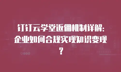 钉钉云学堂返佣机制详解：企业如何合规实现知识变现？