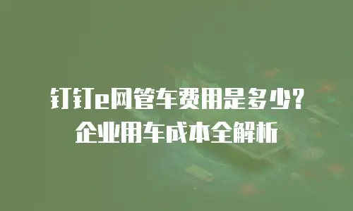 钉钉e网管车费用是多少？企业用车成本全解析
