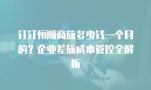 钉钉恒顺商旅多少钱一个月的？企业差旅成本管控全解析