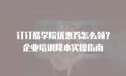 钉钉酷学院优惠券怎么领？企业培训降本实操指南