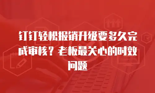 钉钉轻松报销升级要多久完成审核？老板最关心的时效问题