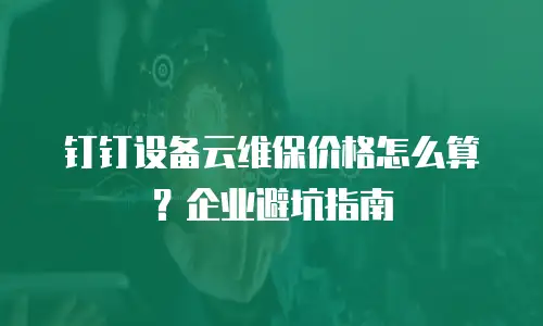 钉钉设备云维保价格怎么算？企业避坑指南
