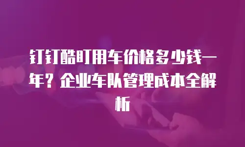 钉钉酷盯用车价格多少钱一年？企业车队管理成本全解析