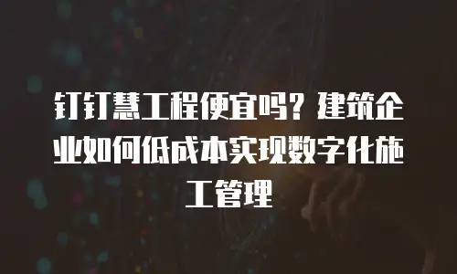 钉钉慧工程便宜吗？建筑企业如何低成本实现数字化施工管理
