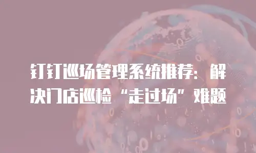 钉钉巡场管理系统推荐：解决门店巡检&ldquo;走过场&rdquo;难题