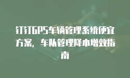 钉钉GPS车辆管理系统便宜方案，车队管理降本增效指南