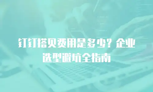 钉钉搭贝费用是多少？企业选型避坑全指南