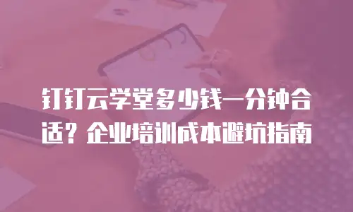 钉钉云学堂多少钱一分钟合适？企业培训成本避坑指南