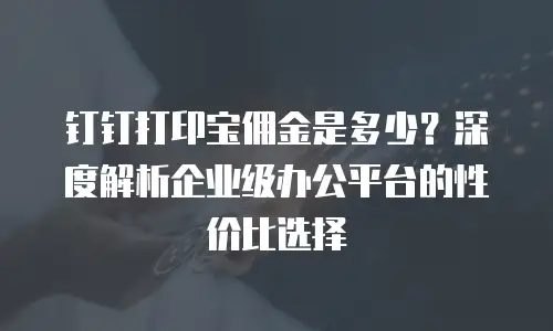 钉钉打印宝佣金是多少？深度解析企业级办公平台的性价比选择