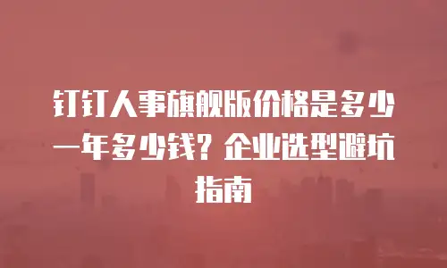 钉钉人事旗舰版价格是多少一年多少钱？企业选型避坑指南