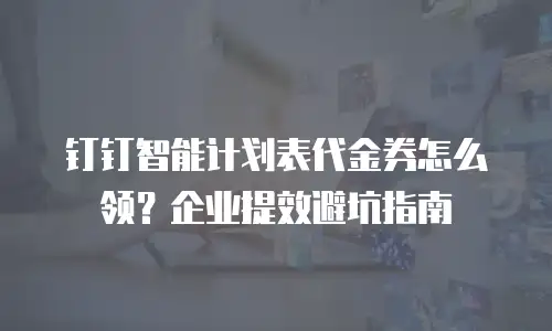钉钉智能计划表代金券怎么领？企业提效避坑指南