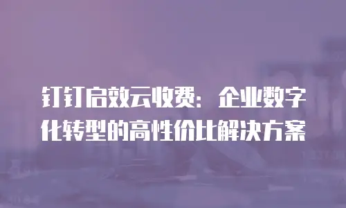 钉钉启效云收费：企业数字化转型的高性价比解决方案