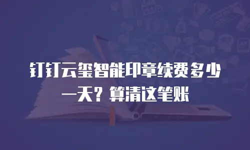钉钉云玺智能印章续费多少一天？算清这笔账