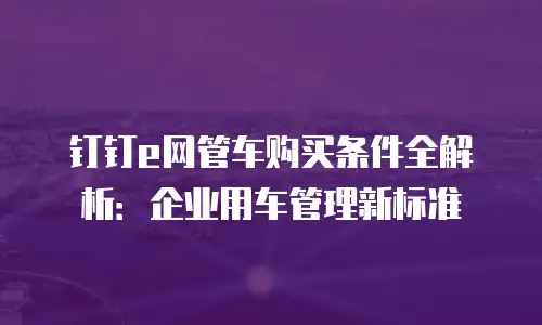 钉钉e网管车购买条件全解析：企业用车管理新标准