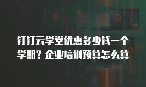 钉钉云学堂优惠多少钱一个学期？企业培训预算怎么算