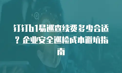 钉钉b1易巡查续费多少合适？企业安全巡检成本避坑指南