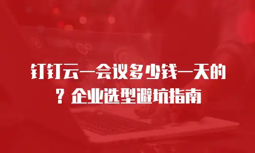 钉钉云一会议多少钱一天的？企业选型避坑指南