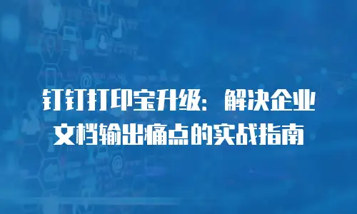 钉钉打印宝升级：解决企业文档输出痛点的实战指南