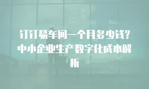 钉钉易车间一个月多少钱？中小企业生产数字化成本解析