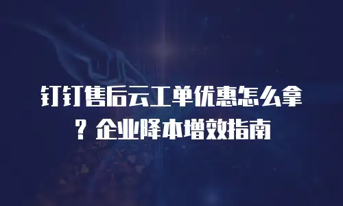 钉钉售后云工单优惠怎么拿？企业降本增效指南
