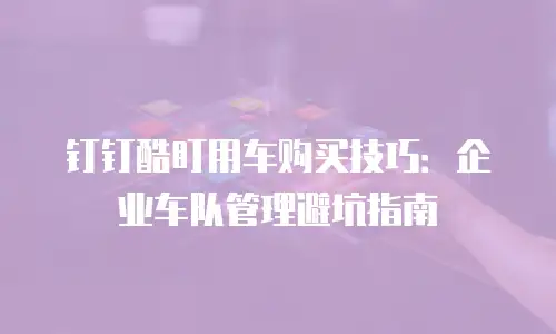钉钉酷盯用车购买技巧：企业车队管理避坑指南